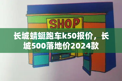 长城蜻蜓跑车k50报价，长城500落地价2024款