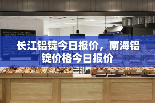 长江铝锭今日报价，南海铝锭价格今日报价