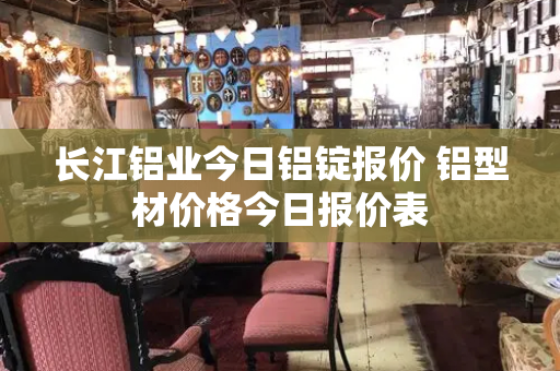 长江铝业今日铝锭报价 铝型材价格今日报价表