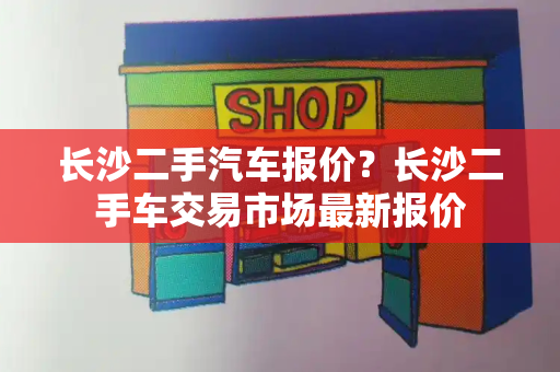 长沙二手汽车报价？长沙二手车交易市场最新报价-第1张图片-星选测评
