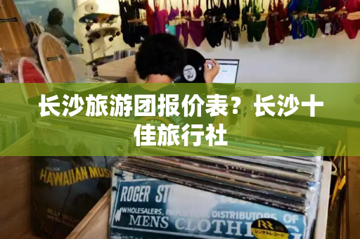 长沙旅游团报价表？长沙十佳旅行社