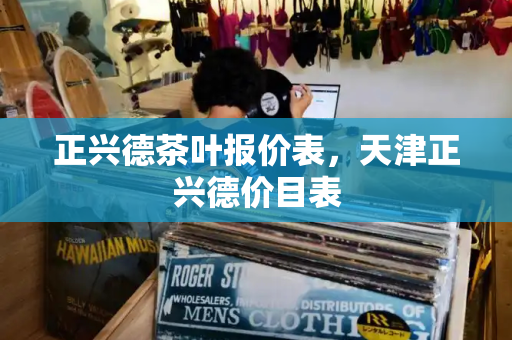 正兴德茶叶报价表，天津正兴德价目表-第1张图片-星选测评