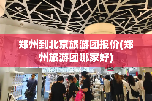 郑州到北京旅游团报价(郑州旅游团哪家好)-第1张图片-星选测评
