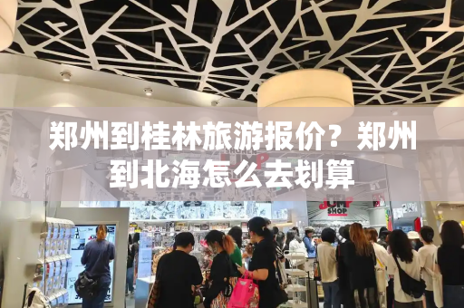 郑州到桂林旅游报价？郑州到北海怎么去划算