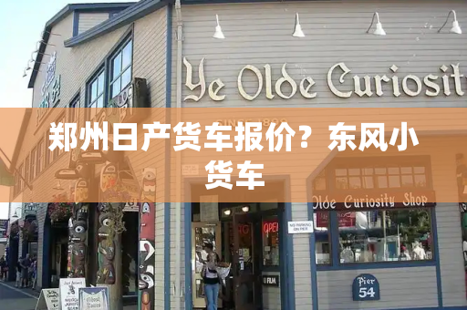 郑州日产货车报价？东风小货车