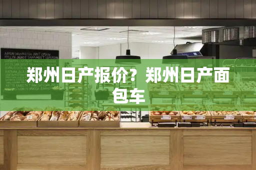 郑州日产报价？郑州日产面包车