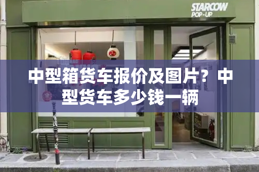 中型箱货车报价及图片？中型货车多少钱一辆
