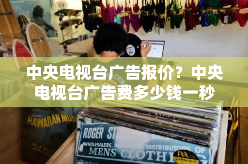 中央电视台广告报价？中央电视台广告费多少钱一秒