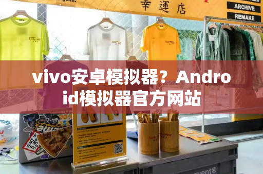 vivo安卓模拟器？Android模拟器官方网站-第1张图片-星选测评