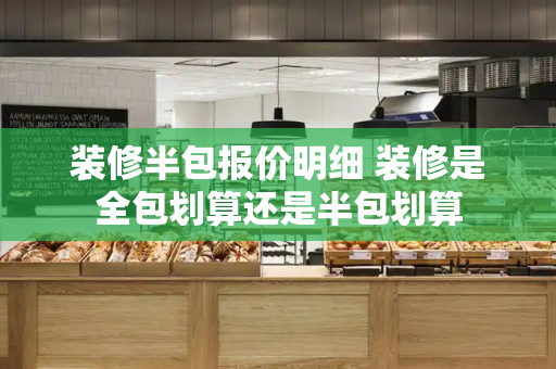 装修半包报价明细 装修是全包划算还是半包划算