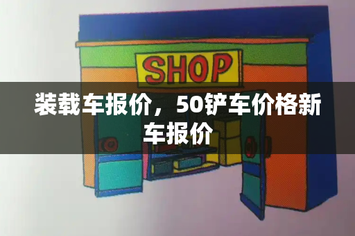 装载车报价，50铲车价格新车报价