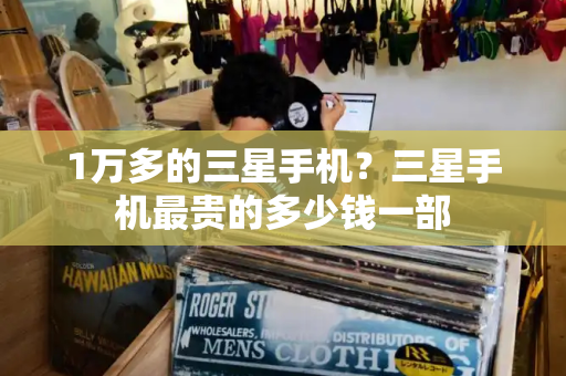 1万多的三星手机？三星手机最贵的多少钱一部