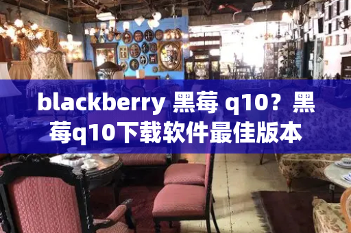 blackberry 黑莓 q10？黑莓q10下载软件最佳版本