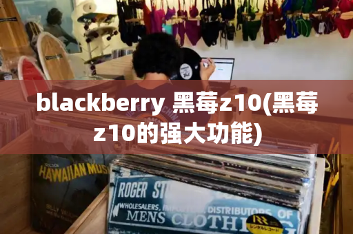 blackberry 黑莓z10(黑莓z10的强大功能)
