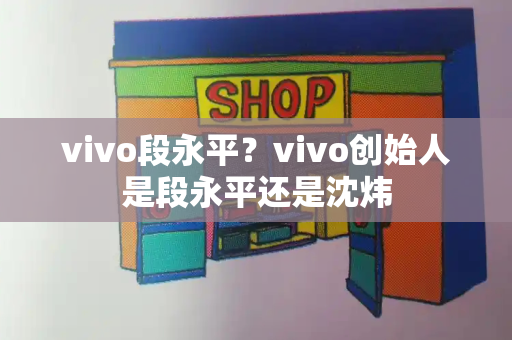 vivo段永平？vivo创始人是段永平还是沈炜-第1张图片-星选测评