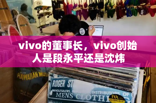 vivo的董事长，vivo创始人是段永平还是沈炜