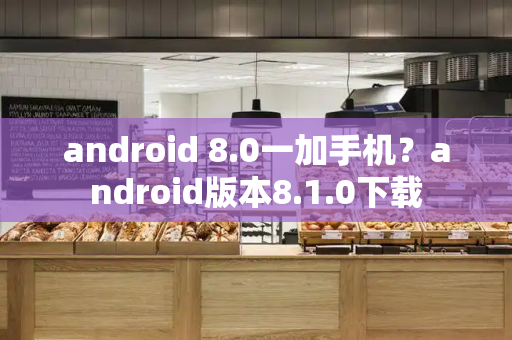 android 8.0一加手机？android版本8.1.0下载-第1张图片-星选测评