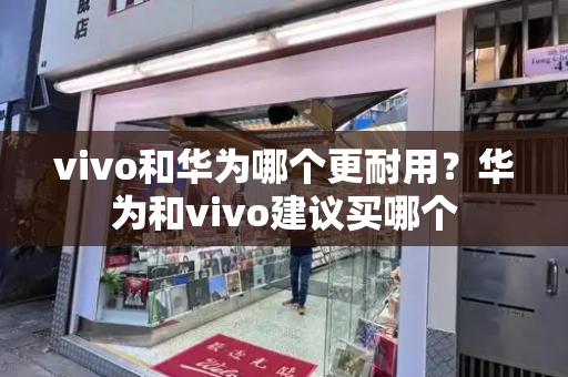 vivo和华为哪个更耐用？华为和vivo建议买哪个-第1张图片-星选测评