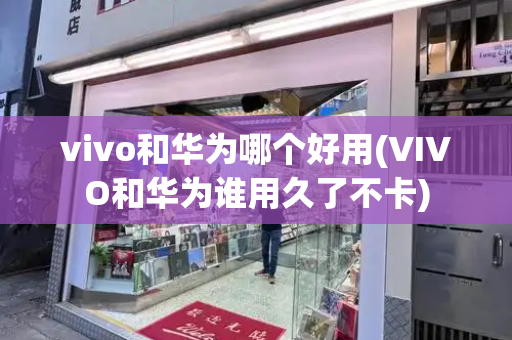 vivo和华为哪个好用(VIVO和华为谁用久了不卡)