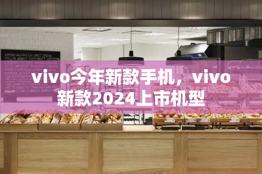 vivo今年新款手机，vivo新款2024上市机型