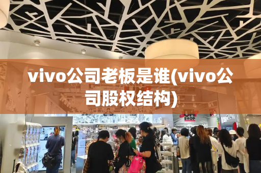 vivo公司老板是谁(vivo公司股权结构)