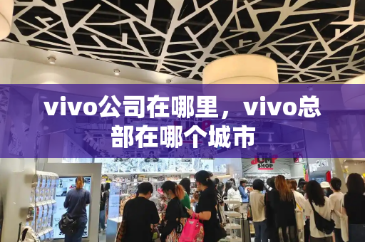 vivo公司在哪里，vivo总部在哪个城市-第1张图片-星选测评