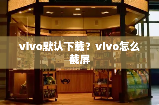 vivo默认下载？vivo怎么截屏-第1张图片-星选测评