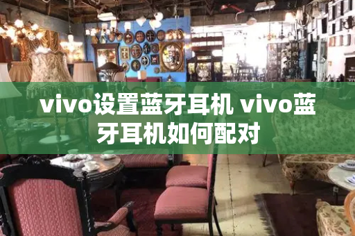 vivo设置蓝牙耳机 vivo蓝牙耳机如何配对