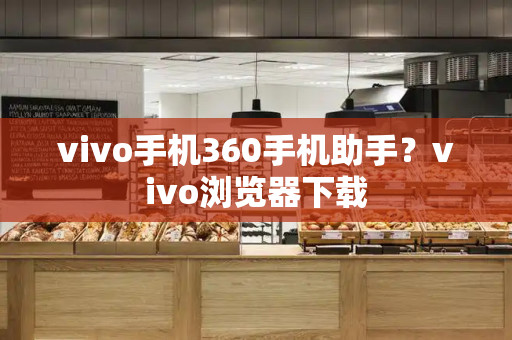 vivo手机360手机助手？vivo浏览器下载-第1张图片-星选测评