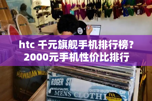 htc 千元旗舰手机排行榜？2000元手机性价比排行