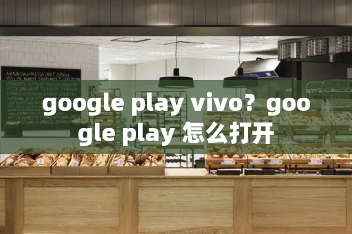 google play vivo？google play 怎么打开-第1张图片-星选测评