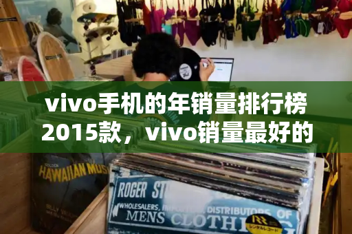 vivo手机的年销量排行榜2015款，vivo销量最好的手机是哪一款-第1张图片-星选测评