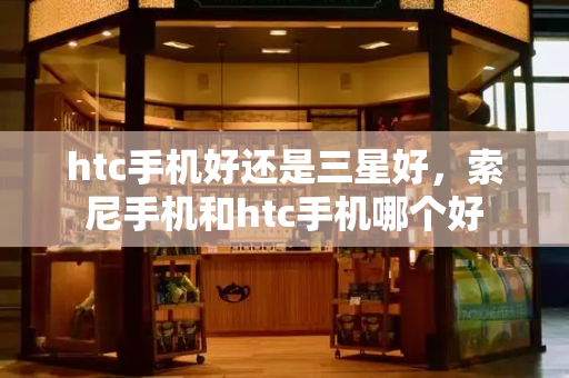 htc手机好还是三星好，索尼手机和htc手机哪个好-第1张图片-星选测评