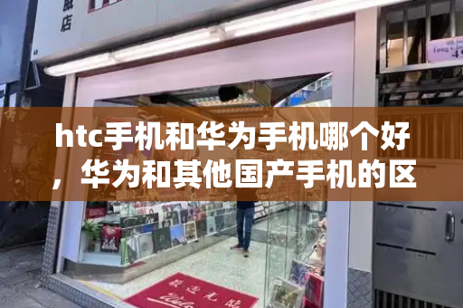 htc手机和华为手机哪个好，华为和其他国产手机的区别-第1张图片-星选测评