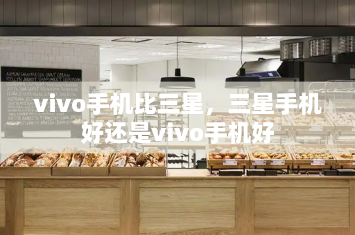 vivo手机比三星，三星手机好还是vivo手机好-第1张图片-星选测评