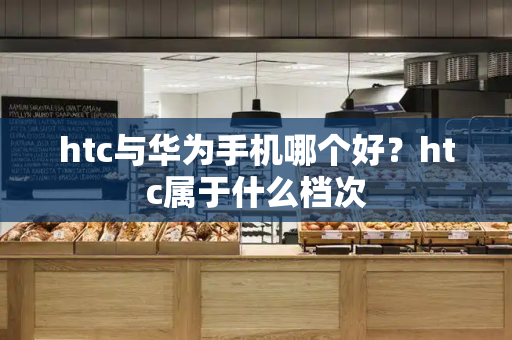htc与华为手机哪个好？htc属于什么档次-第1张图片-星选测评