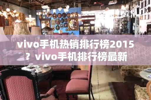 vivo手机热销排行榜2015？vivo手机排行榜最新-第1张图片-星选测评