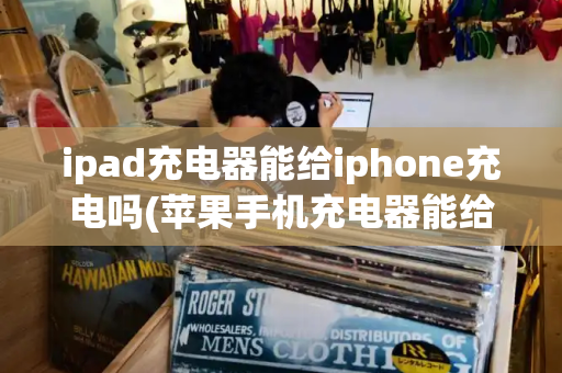 ipad充电器能给iphone充电吗(苹果手机充电器能给ipad充电吗)-第1张图片-星选测评