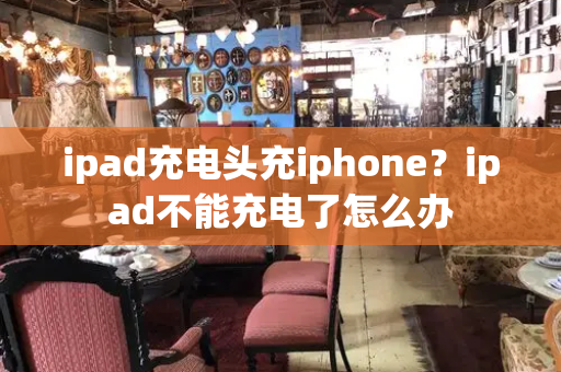 ipad充电头充iphone？ipad不能充电了怎么办