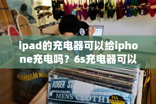ipad的充电器可以给iphone充电吗？6s充电器可以给苹果11充电吗