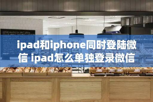 ipad和iphone同时登陆微信 ipad怎么单独登录微信