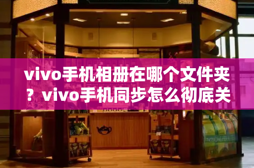 vivo手机相册在哪个文件夹？vivo手机同步怎么彻底关闭