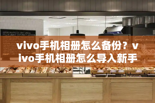 vivo手机相册怎么备份？vivo手机相册怎么导入新手机