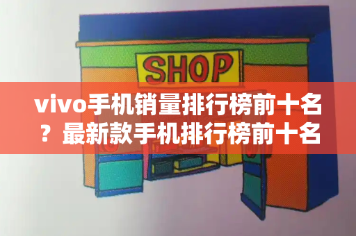 vivo手机销量排行榜前十名？最新款手机排行榜前十名-第1张图片-星选测评