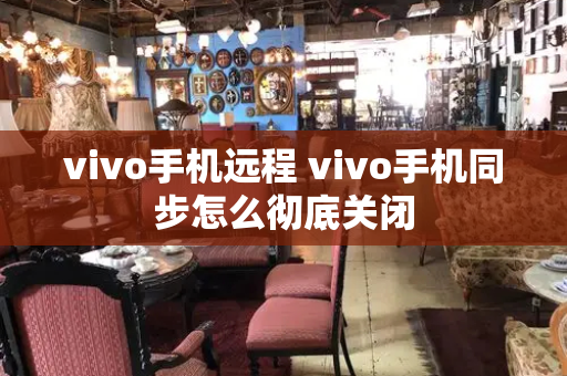 vivo手机远程 vivo手机同步怎么彻底关闭