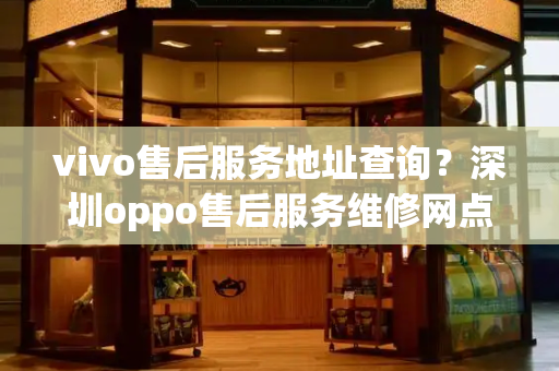 vivo售后服务地址查询？深圳oppo售后服务维修网点