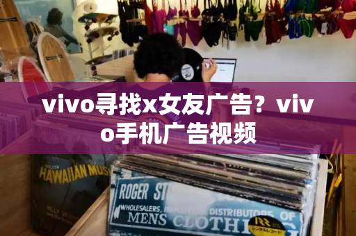 vivo寻找x女友广告？vivo手机广告视频-第1张图片-星选测评