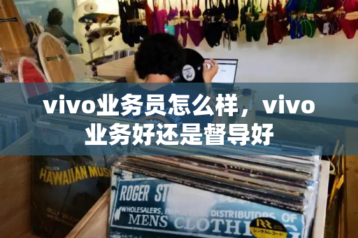 vivo业务员怎么样，vivo业务好还是督导好