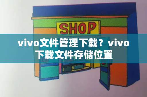 vivo文件管理下载？vivo下载文件存储位置-第1张图片-星选测评