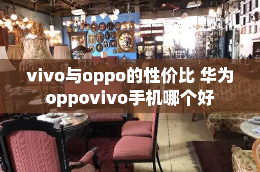 vivo与oppo的性价比 华为oppovivo手机哪个好